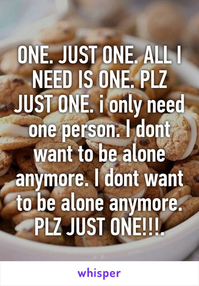 ONE. JUST ONE. ALL I NEED IS ONE. PLZ JUST ONE. i only need one person. I dont want to be alone anymore. I dont want to be alone anymore. PLZ JUST ONE!!!.