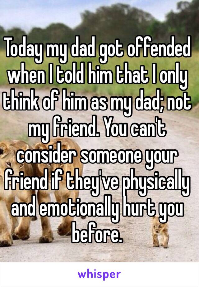 Today my dad got offended when I told him that I only think of him as my dad; not my friend. You can't consider someone your friend if they've physically and emotionally hurt you before.