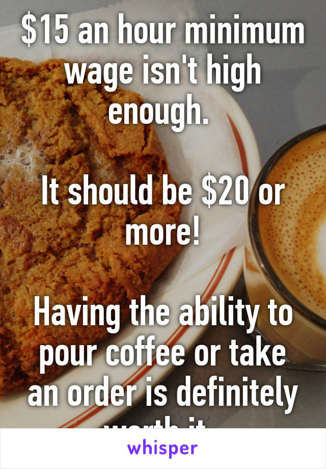 $15 an hour minimum wage isn't high enough. 

It should be $20 or more!

Having the ability to pour coffee or take an order is definitely worth it. 