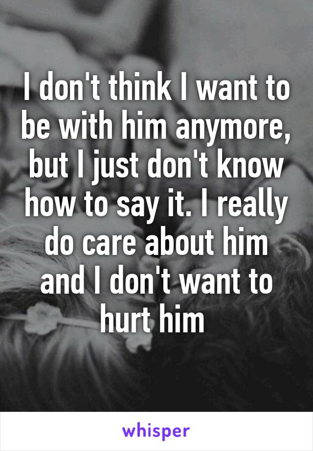 I don't think I want to be with him anymore, but I just don't know how to say it. I really do care about him and I don't want to hurt him 
