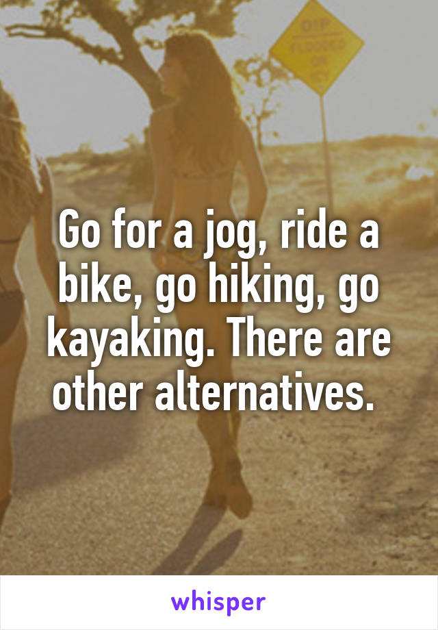 Go for a jog, ride a bike, go hiking, go kayaking. There are other alternatives. 