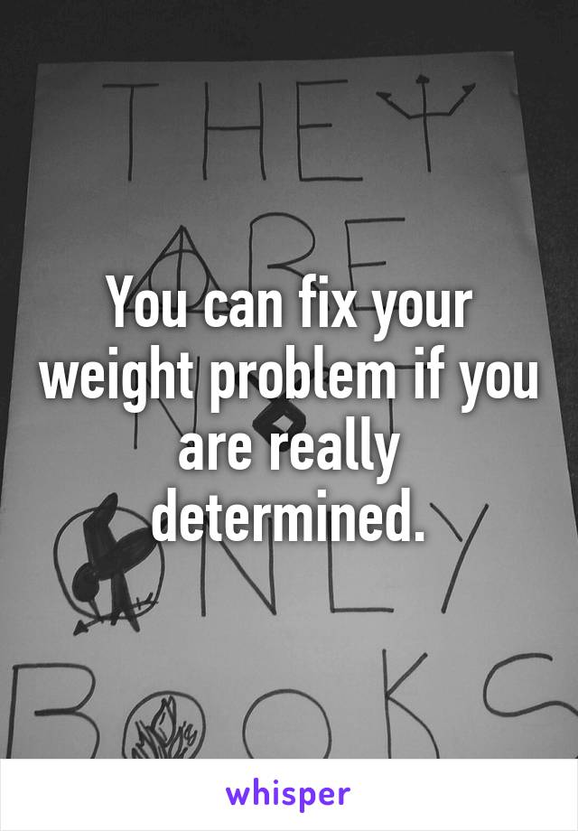 You can fix your weight problem if you are really determined.