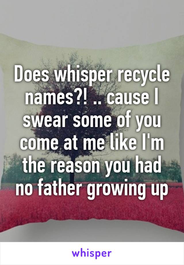 Does whisper recycle names?! .. cause I swear some of you come at me like I'm the reason you had no father growing up