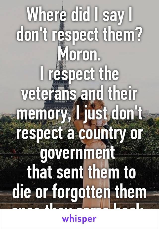 Where did I say I don't respect them? Moron.
I respect the veterans and their memory, I just don't respect a country or government 
 that sent them to die or forgotten them once they come back.