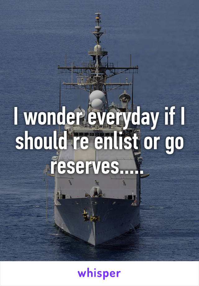 I wonder everyday if I should re enlist or go reserves..... 