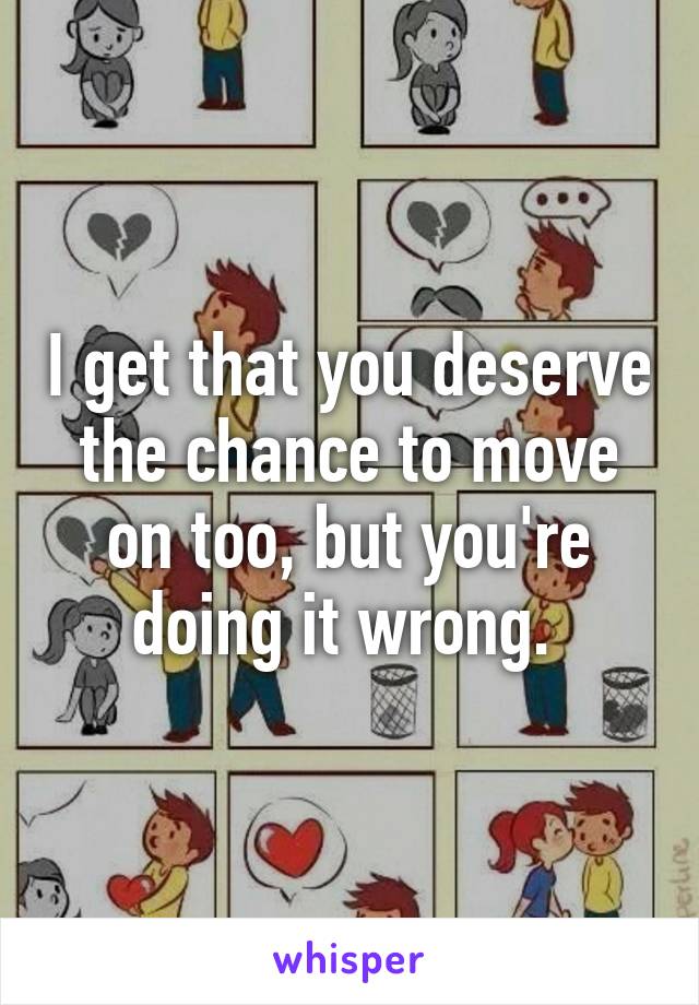 I get that you deserve the chance to move on too, but you're doing it wrong. 