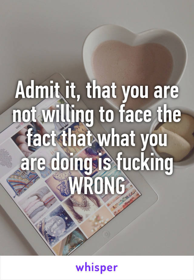 Admit it, that you are not willing to face the fact that what you are doing is fucking WRONG