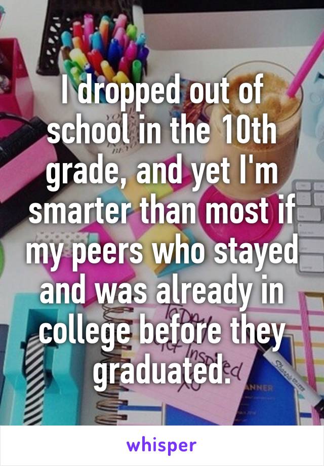 I dropped out of school in the 10th grade, and yet I'm smarter than most if my peers who stayed and was already in college before they graduated.