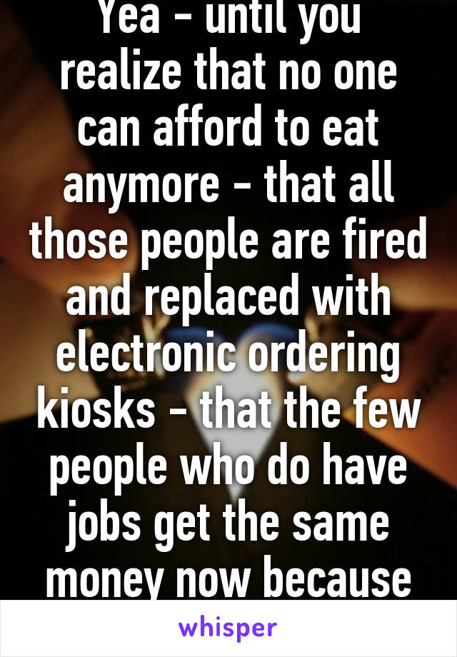 Yea - until you realize that no one can afford to eat anymore - that all those people are fired and replaced with electronic ordering kiosks - that the few people who do have jobs get the same money now because they work less.