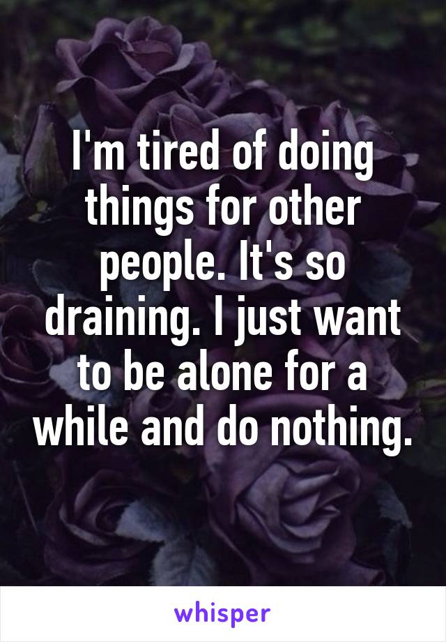 I'm tired of doing things for other people. It's so draining. I just want to be alone for a while and do nothing. 