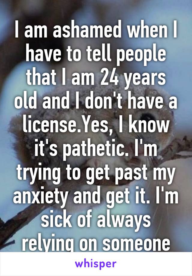 I am ashamed when I have to tell people that I am 24 years old and I don't have a license.Yes, I know it's pathetic. I'm trying to get past my anxiety and get it. I'm sick of always relying on someone