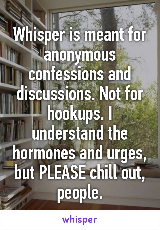 Whisper is meant for anonymous confessions and discussions. Not for hookups. I understand the hormones and urges, but PLEASE chill out, people.