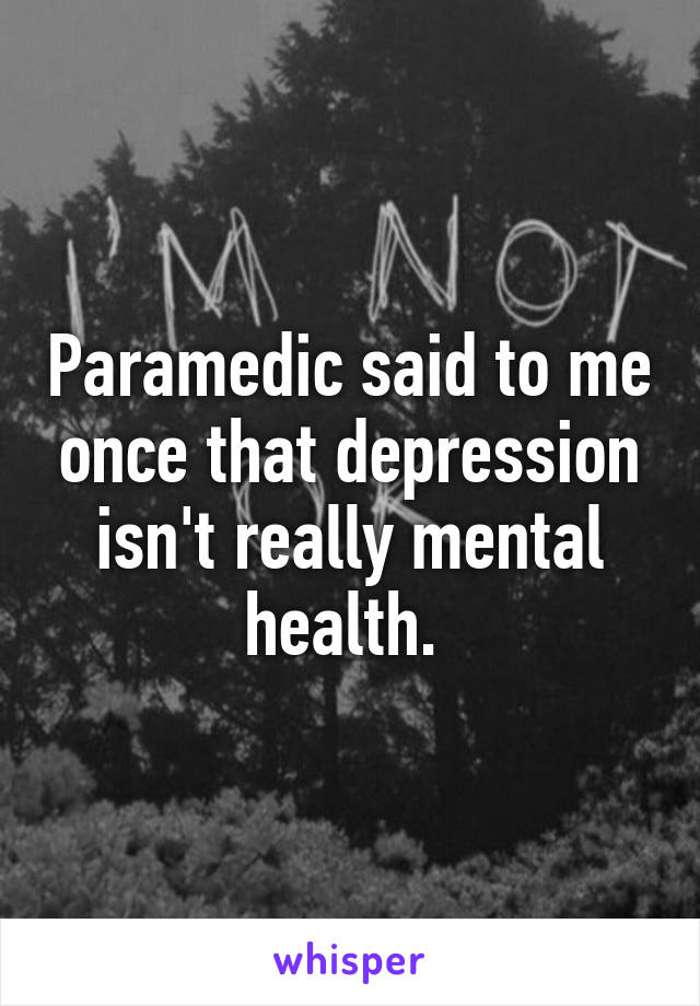 Paramedic said to me once that depression isn't really mental health. 