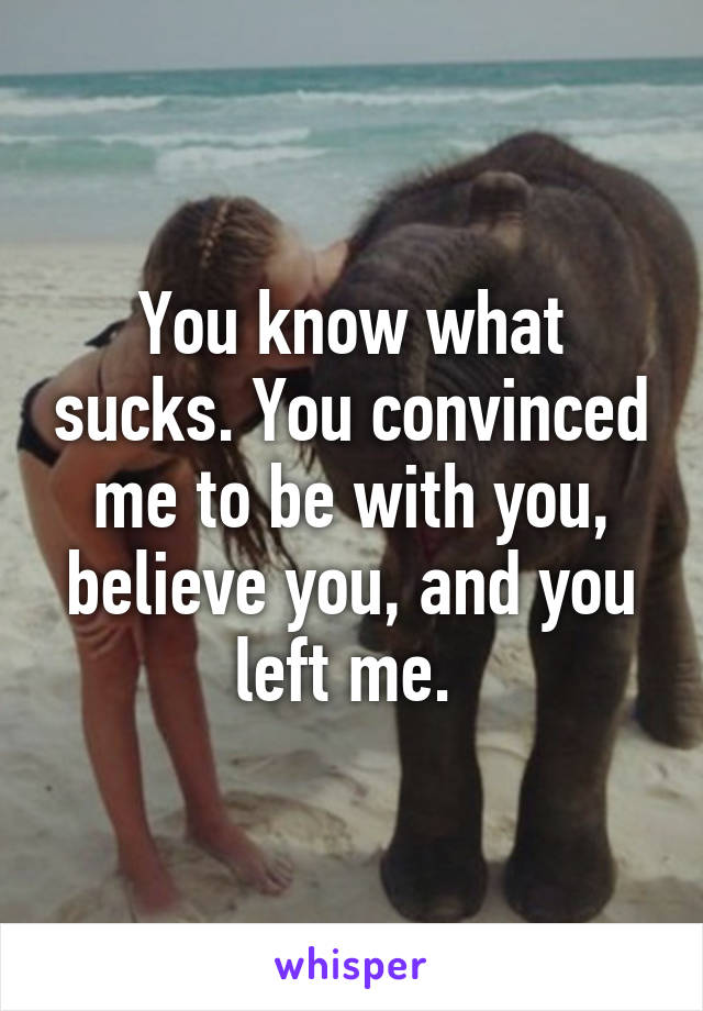 You know what sucks. You convinced me to be with you, believe you, and you left me. 