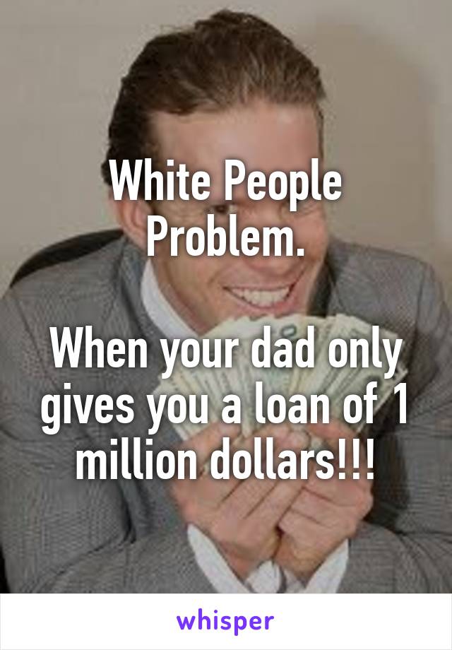 White People Problem.

When your dad only gives you a loan of 1 million dollars!!!