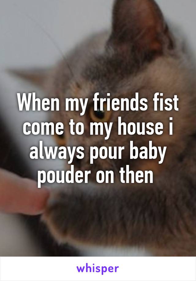 When my friends fist come to my house i always pour baby pouder on then 