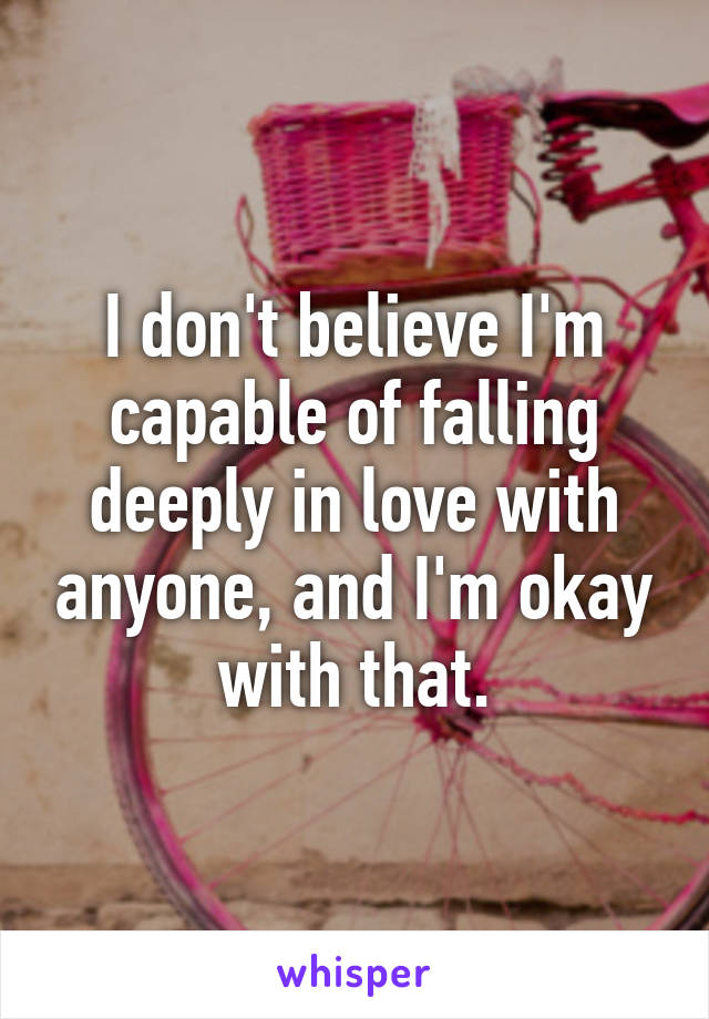 I don't believe I'm capable of falling deeply in love with anyone, and I'm okay with that.