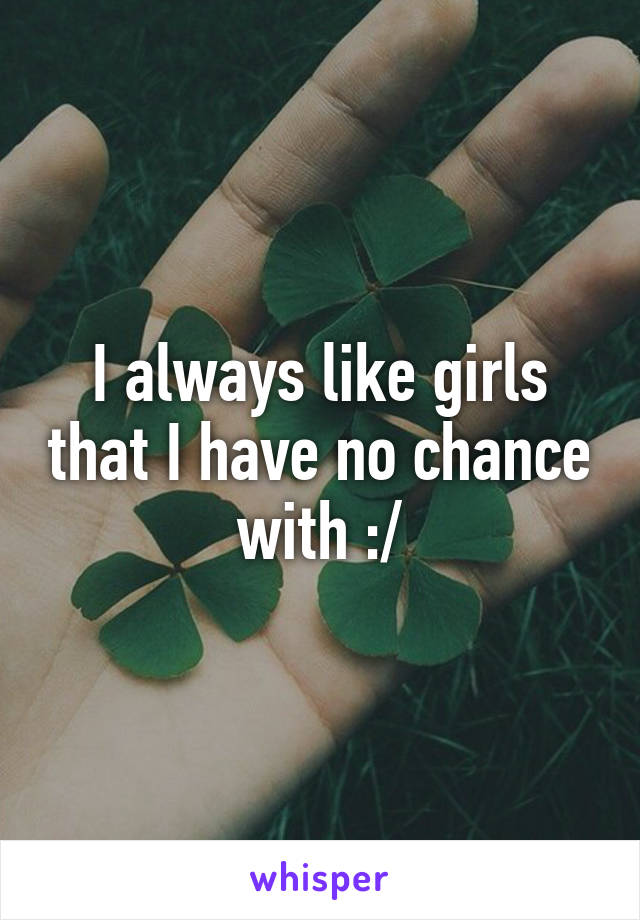 I always like girls that I have no chance with :/