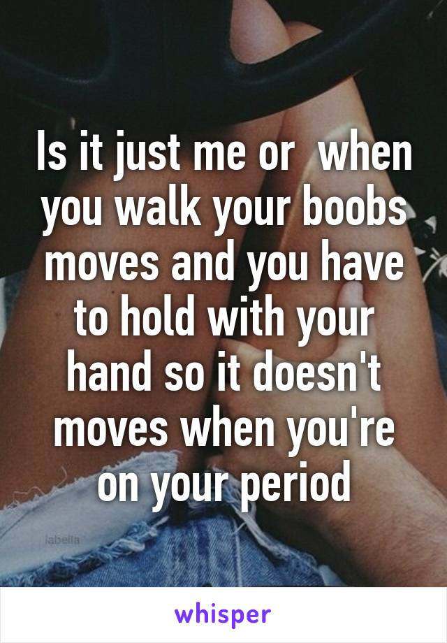 Is it just me or  when you walk your boobs moves and you have to hold with your hand so it doesn't moves when you're on your period