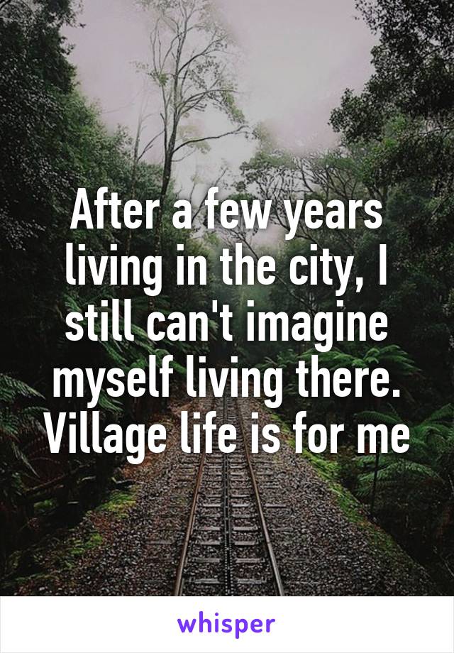 After a few years living in the city, I still can't imagine myself living there. Village life is for me