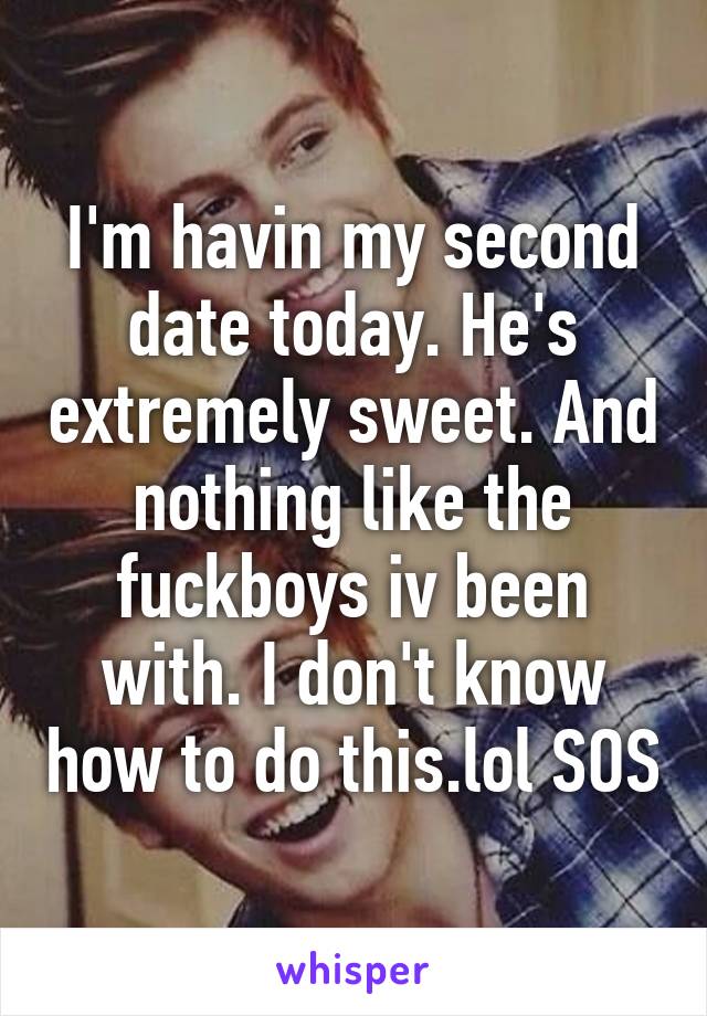 I'm havin my second date today. He's extremely sweet. And nothing like the fuckboys iv been with. I don't know how to do this.lol SOS