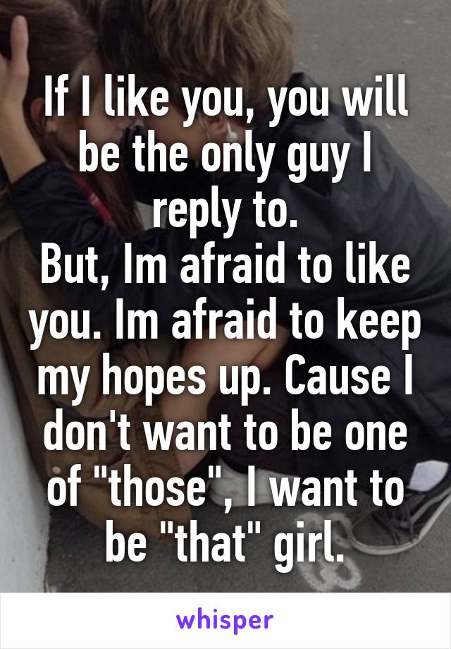 If I like you, you will be the only guy I reply to.
But, Im afraid to like you. Im afraid to keep my hopes up. Cause I don't want to be one of "those", I want to be "that" girl.