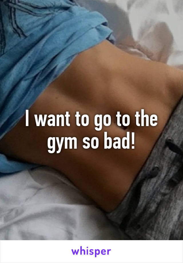 I want to go to the gym so bad!