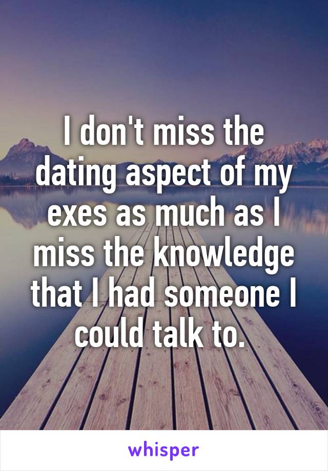 I don't miss the dating aspect of my exes as much as I miss the knowledge that I had someone I could talk to. 