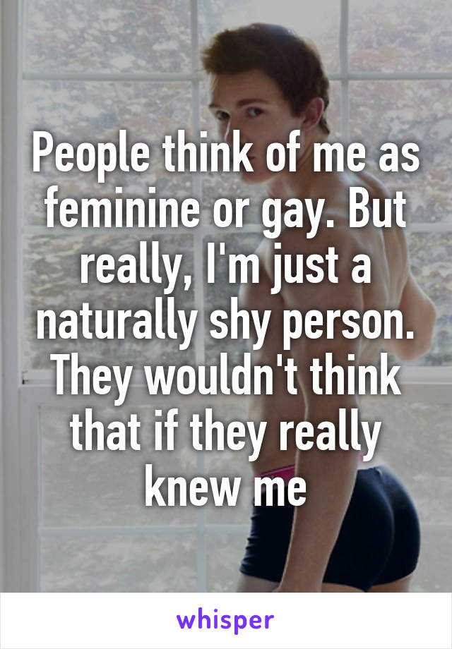 People think of me as feminine or gay. But really, I'm just a naturally shy person. They wouldn't think that if they really knew me