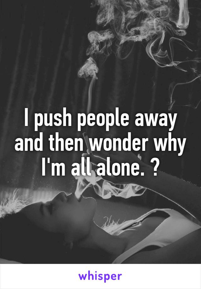 I push people away and then wonder why I'm all alone. 😪