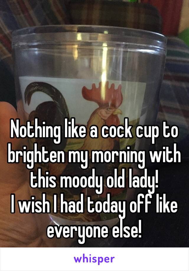 Nothing like a cock cup to brighten my morning with this moody old lady! 
I wish I had today off like everyone else!