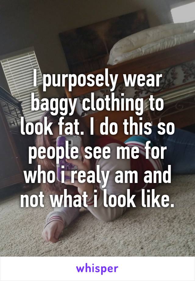 I purposely wear baggy clothing to look fat. I do this so people see me for who i realy am and not what i look like.