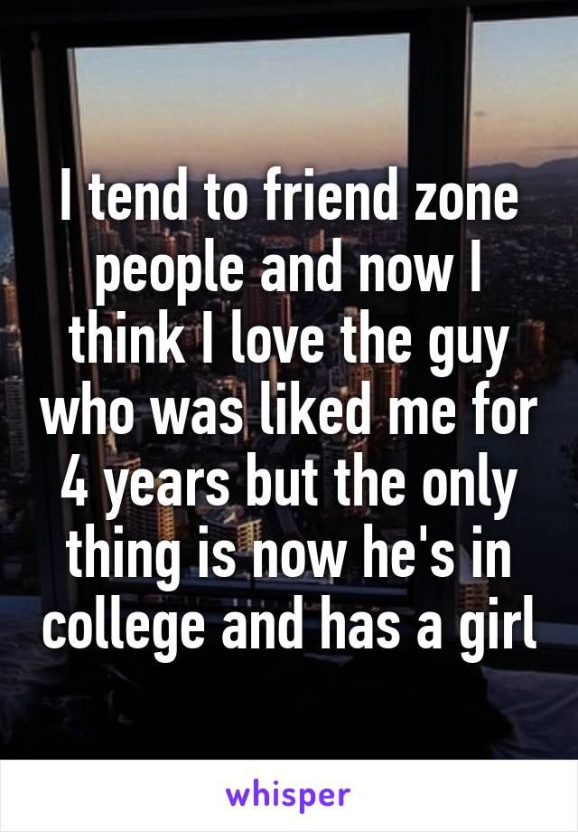 I tend to friend zone people and now I think I love the guy who was liked me for 4 years but the only thing is now he's in college and has a girl