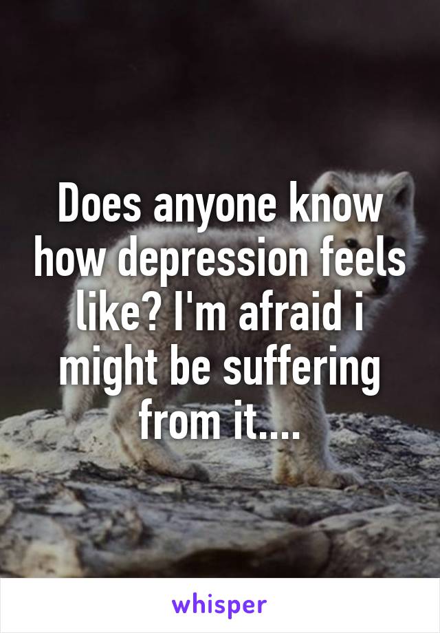 Does anyone know how depression feels like? I'm afraid i might be suffering from it....