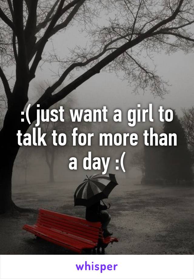 :( just want a girl to talk to for more than a day :(