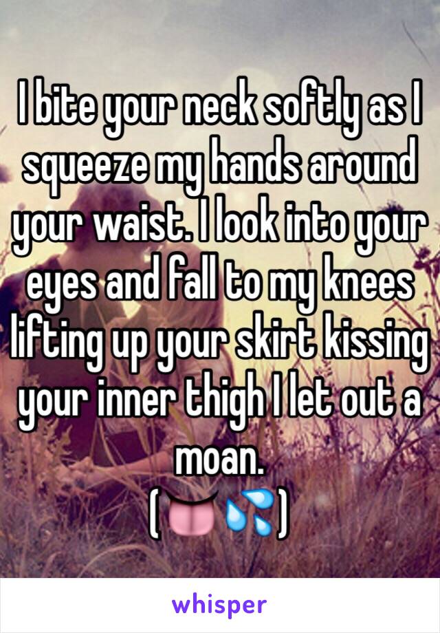 I bite your neck softly as I squeeze my hands around your waist. I look into your eyes and fall to my knees lifting up your skirt kissing your inner thigh I let out a moan. 
(👅💦)