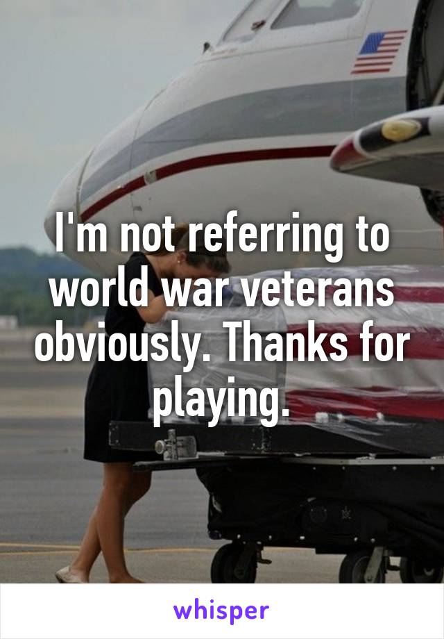 I'm not referring to world war veterans obviously. Thanks for playing.