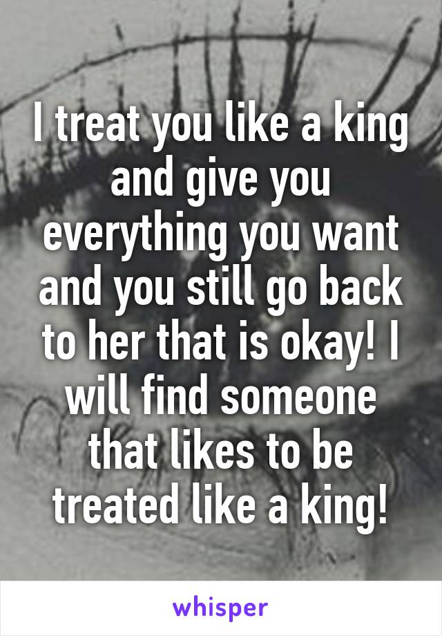 I treat you like a king and give you everything you want and you still go back to her that is okay! I will find someone that likes to be treated like a king!