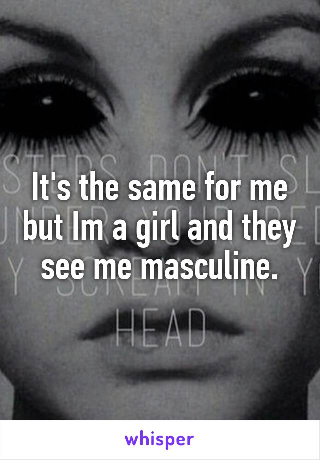 It's the same for me but Im a girl and they see me masculine.