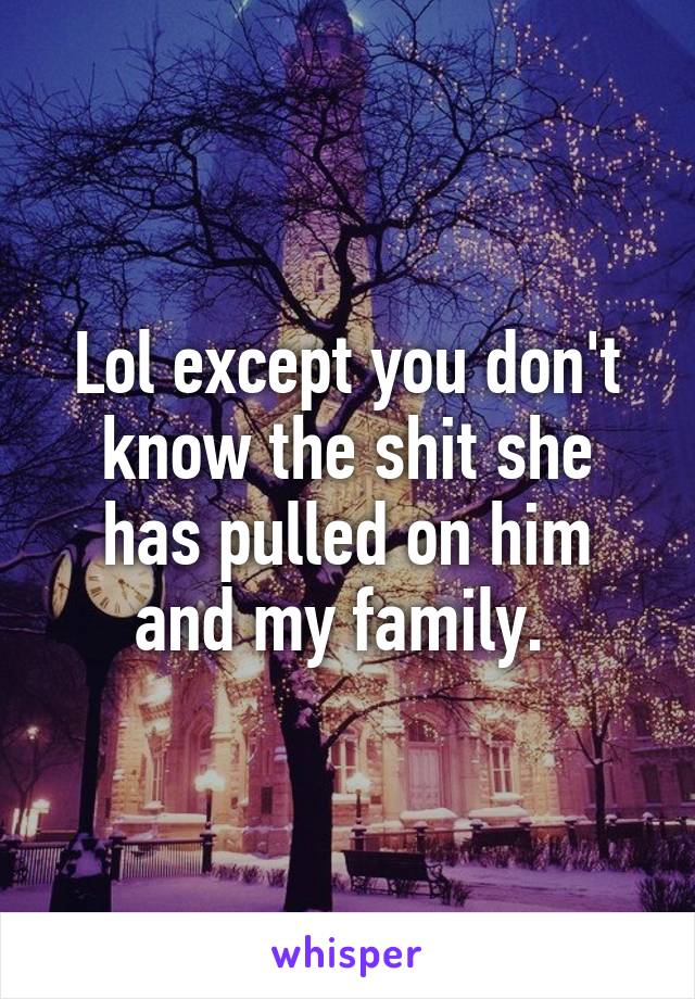 Lol except you don't know the shit she has pulled on him and my family. 