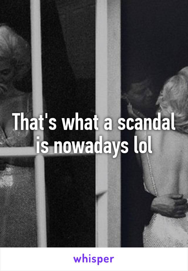 That's what a scandal is nowadays lol