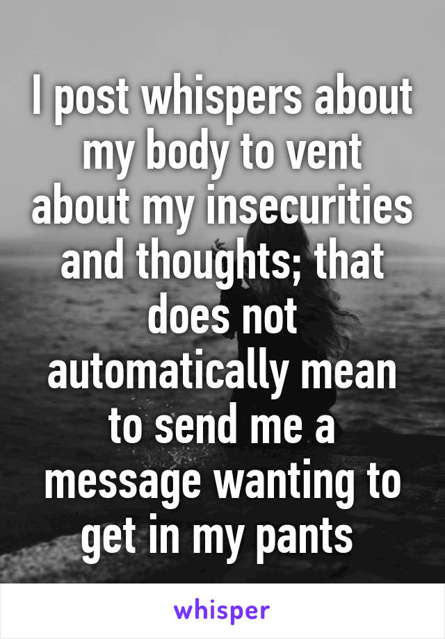 I post whispers about my body to vent about my insecurities and thoughts; that does not automatically mean to send me a message wanting to get in my pants 