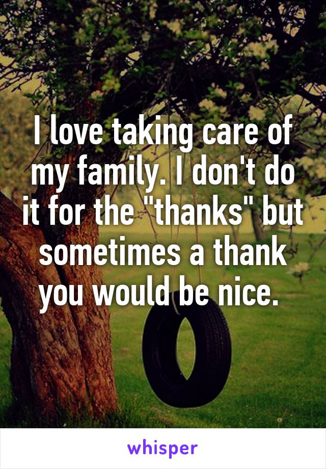 I love taking care of my family. I don't do it for the "thanks" but sometimes a thank you would be nice. 
