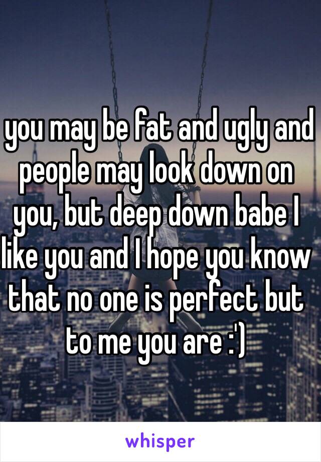  you may be fat and ugly and people may look down on you, but deep down babe I  like you and I hope you know that no one is perfect but to me you are :')