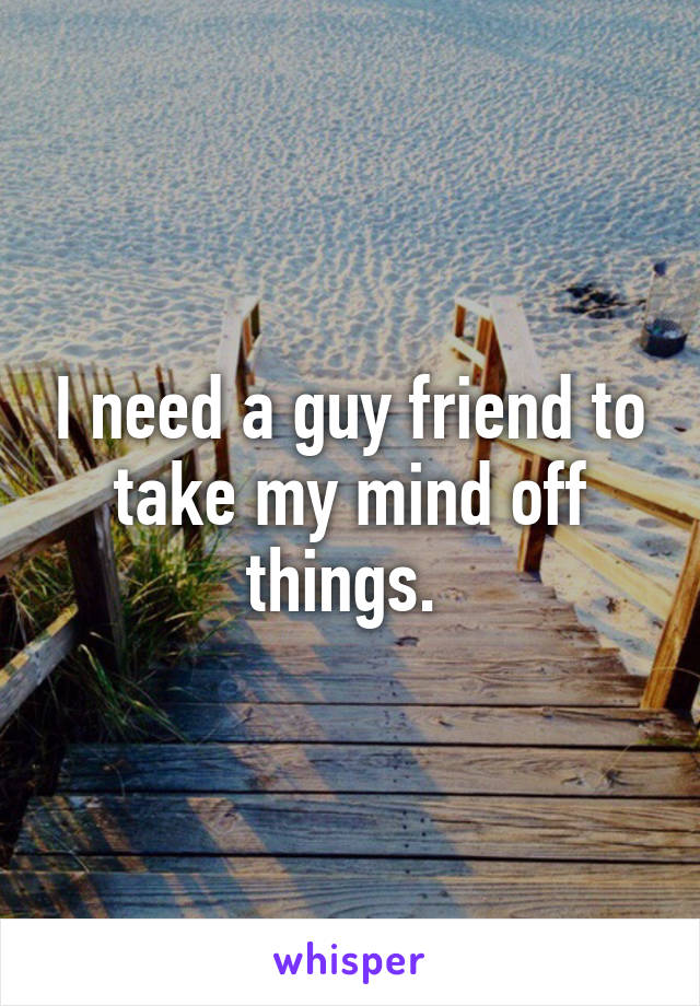 I need a guy friend to take my mind off things. 