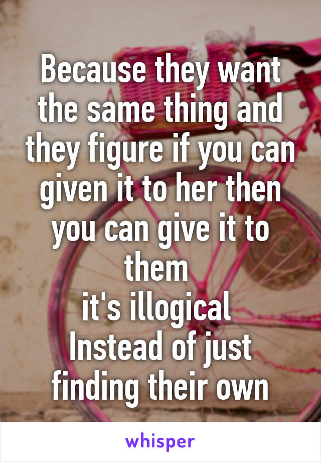 Because they want the same thing and they figure if you can given it to her then you can give it to them 
it's illogical 
Instead of just finding their own