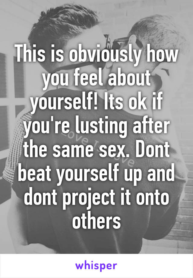 This is obviously how you feel about yourself! Its ok if you're lusting after the same sex. Dont beat yourself up and dont project it onto others