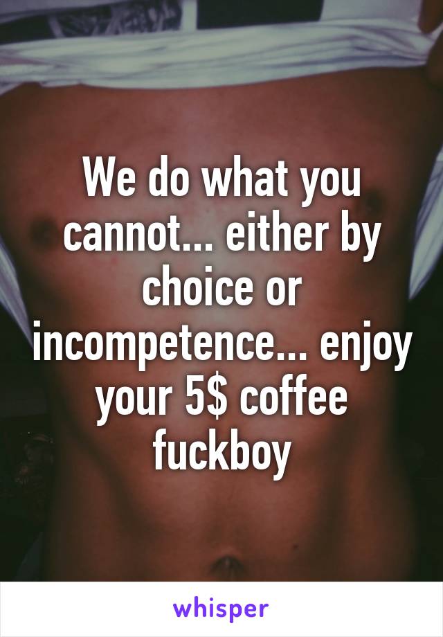 We do what you cannot... either by choice or incompetence... enjoy your 5$ coffee fuckboy