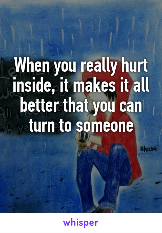 When you really hurt inside, it makes it all better that you can turn to someone

