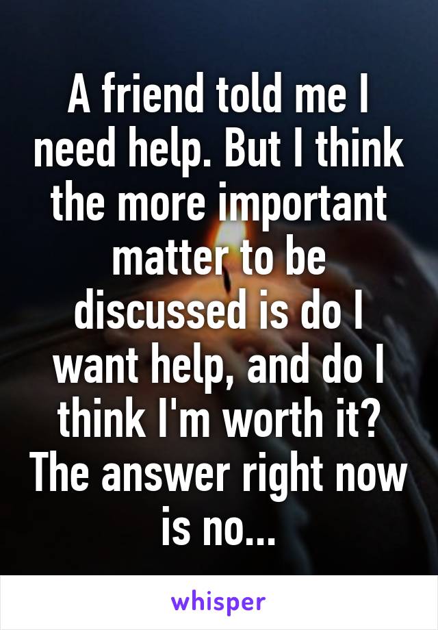 A friend told me I need help. But I think the more important matter to be discussed is do I want help, and do I think I'm worth it? The answer right now is no...